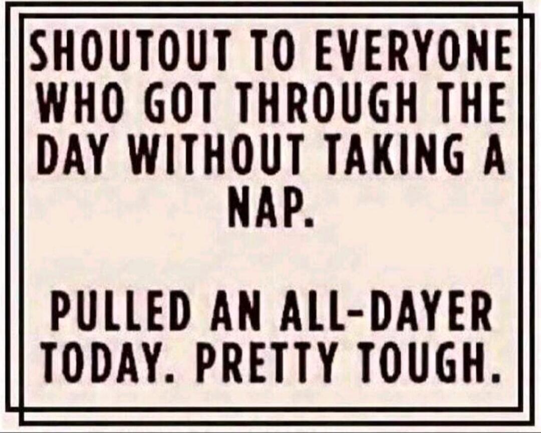 SHOUTOUT TO EVERYONE WHO GOT THROUGH THE DAY WITHOUT TAKING A NAP. PULLED AN ALL-DAYER TODAY. PRETTY TOUGH.