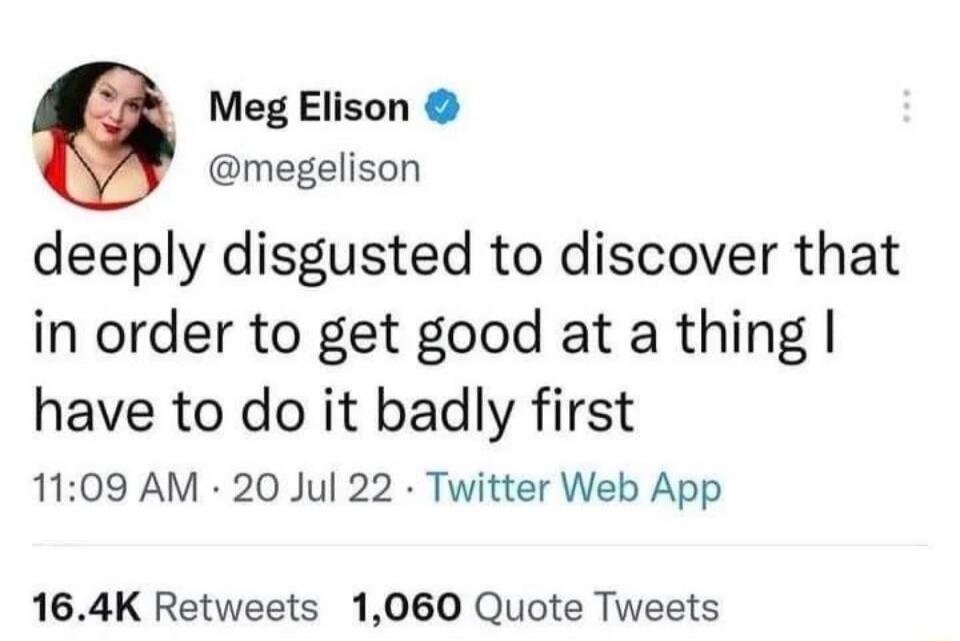 deeply disgusted to discover that in order to get good at a thing I have to do it badly first