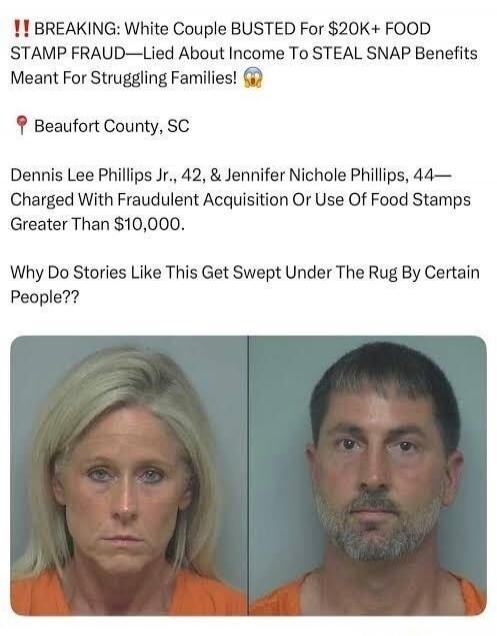 ‼ BREAKING: White Couple BUSTED For $20K+ FOOD STAMP FRAUD—Lied About Income To STEAL SNAP Benefits Meant For Struggling Families! 🙌

Beaufort County, SC

Dennis Lee Phillips Jr., 42, and Jennifer Nichole Phillips, 44— Charged With Fraudulent Acquisition Or Use Of Food Stamps Greater Than $10,000.

Why Do Stories Like This Get Swept Under The Rug B