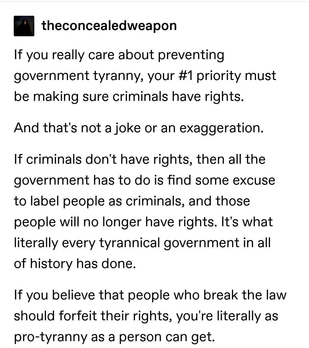 theconcealedweapon If you really care about preventing government tyranny your 1 priority must be making sure criminals have rights And thats not a joke or an exaggeration If criminals dont have rights then all the government has to do is find some excuse to label people as criminals and those people will no longer have rights Its what literally every tyrannical government in all of history has do