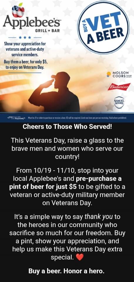 Applebee's Grill + Bar. Show your appreciation for veterans and active-duty service members. Buy them a beer, for only $5, to enjoy on Veterans Day. BUY A VET A BEER. MOLSON COORS, Budweiser, SAMUEL ADAMS. Cheers to Those Who Served! This Veterans Day, raise a glass to the brave men and women who serve our country! From 10/19 - 11/10, stop into you