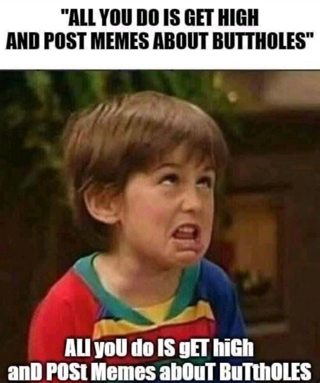 ALL YOU DO IS GET HIGH AND POST MEMES ABOUT BUTTHOLES. ALL you do IS gET hiGh aND POST Memes abOuT BuTthOLES
