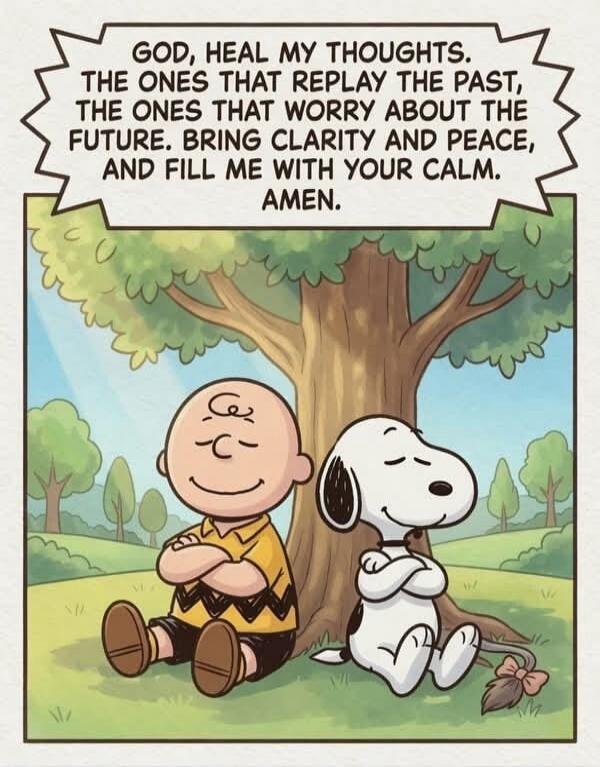 GOD, HEAL MY THOUGHTS. THE ONES THAT REPLAY THE PAST, THE ONES THAT WORRY ABOUT THE FUTURE. BRING CLARITY AND PEACE, AND FILL ME WITH YOUR CALM. AMEN.
