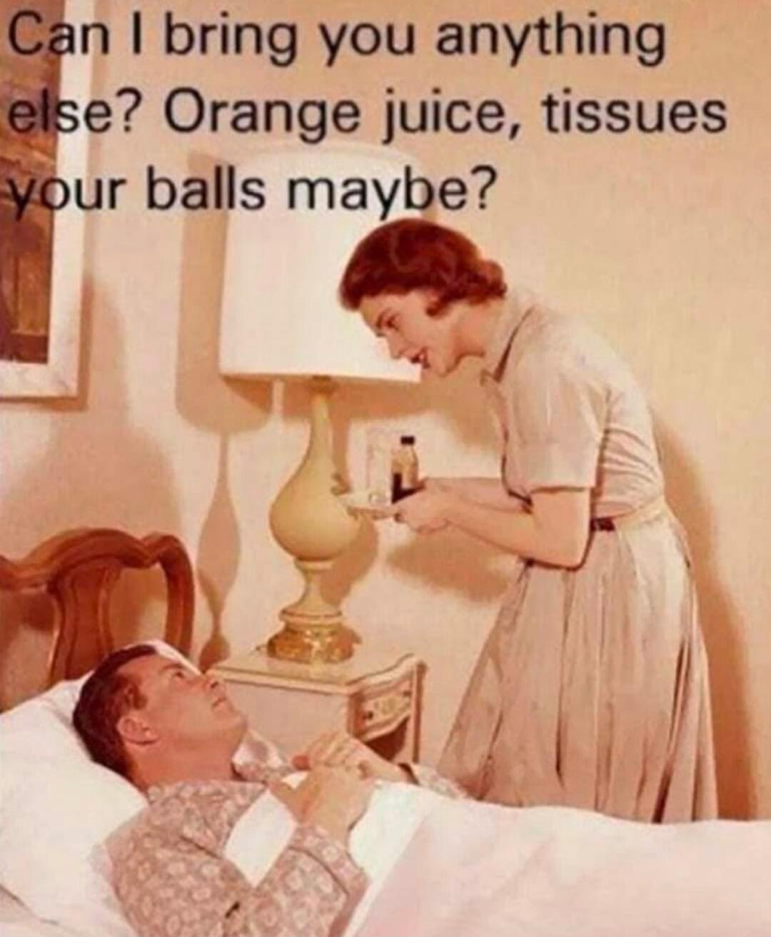 Can I bring you anything else? Orange juice, tissues your balls maybe?