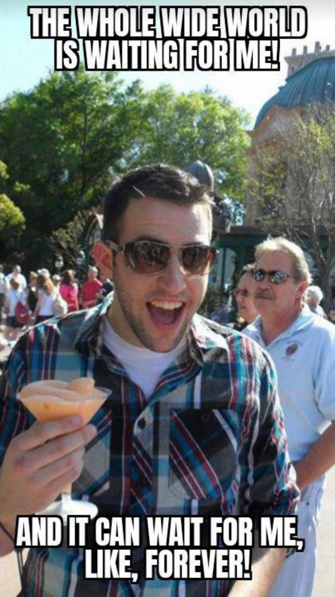 THE WHOLE WIDE WORLD IS WAITING FOR ME! AND IT CAN WAIT FOR ME, LIKE, FOREVER!