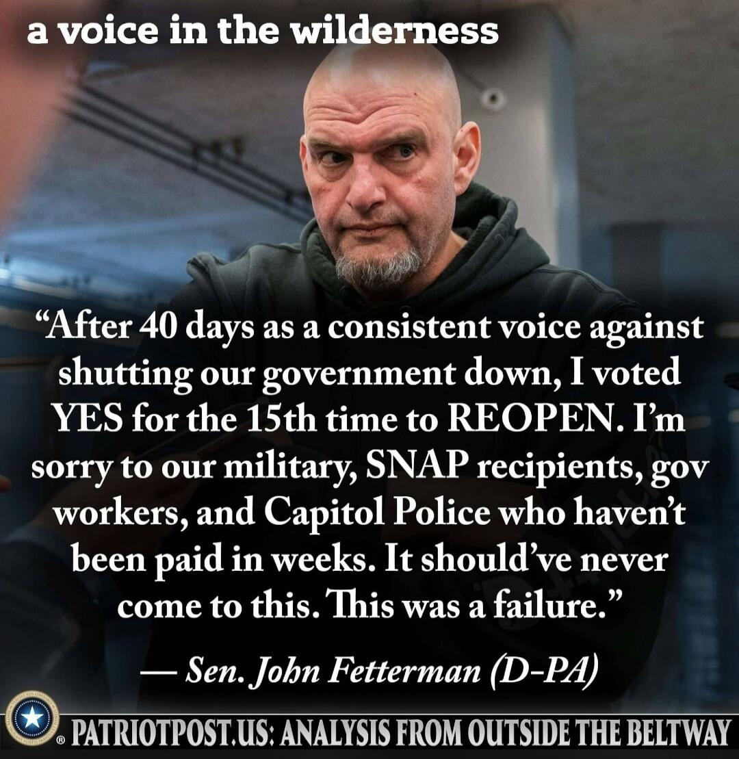 a voice in the wilderness. After 40 days as a consistent voice against shutting our government down, I voted YES for the 15th time to REOPEN. I'm sorry to our military, SNAP recipients, gov workers, and Capitol Police who haven't been paid in weeks. It should've never come to this. This was a failure. – Sen. John Fetterman (D-PA). PATRIOTPOST.US: A