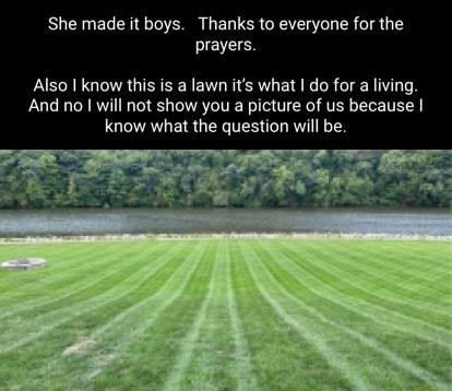 She made it boys Thanks to everyone for the prayers Also know this is a lawn its what do for a living And no will not show you a picture of us because know what the question will be