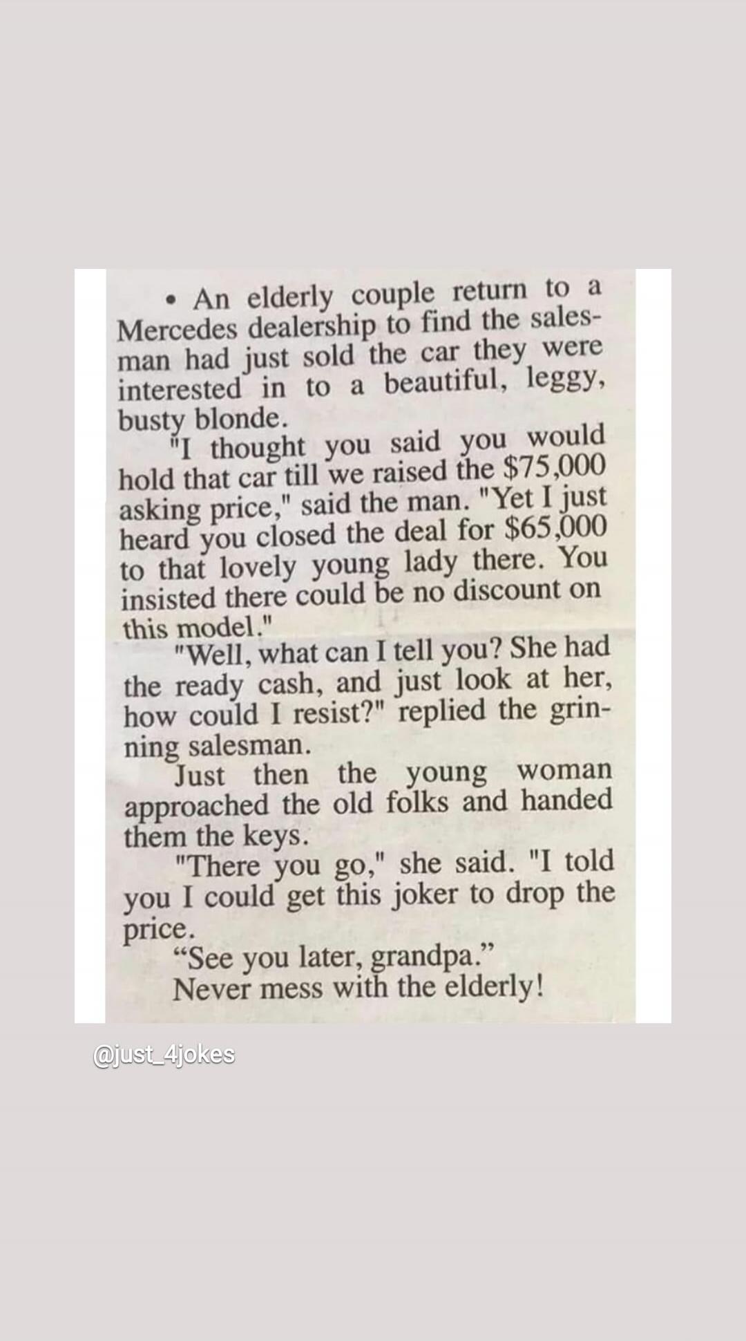 An elderly couple returned to a Mercedes dealership to find the salesman had just sold the car they were interested in to a beautiful, leggy, busty blonde. The man confronted the salesman, saying, 