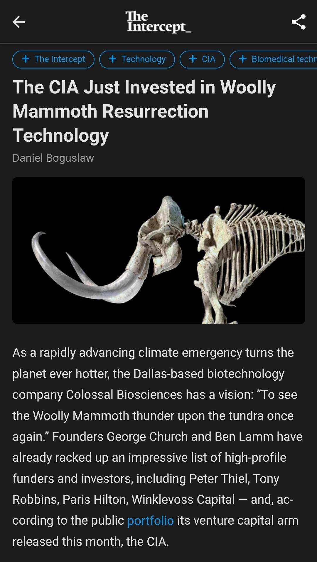 I 3 The ntercept F Technology ciA Blomedical techr The CIA Just Invested in Woolly Mammoth Resurrection Technology Daniel Boguslaw As a rapidly advancing climate emergency tums the EENE TG CAGEDEERLERL L C company Colossal Biosciences has a vision To see the Woolly Mammoth thunder upon the tundra once again Founders George Church and Ben Lamm have already racked up an impressive list of high profi