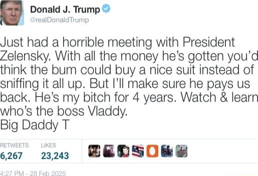 Donald J Trump reabonadTume Just had a horrible meeting with President Zelensky With all the money hes gotten youd think the bum could buy a nice suit instead of sniffing it all up But Ill make sure he pays us back Hes my bitch for 4 years Watch learn whos the boss Viaddy Big Daddy T o267 223 BEDNSORE