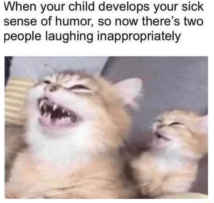 When your child develops your sick sense of humor so now theres two people laughing inappropriately