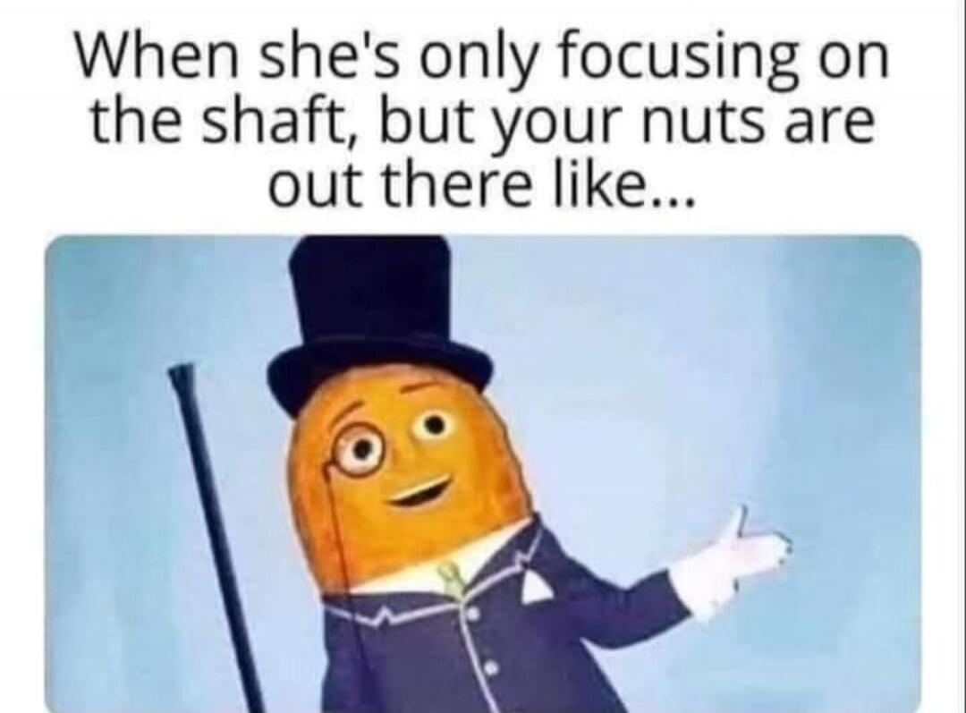 When she's only focusing on the shaft, but your nuts are out there like...