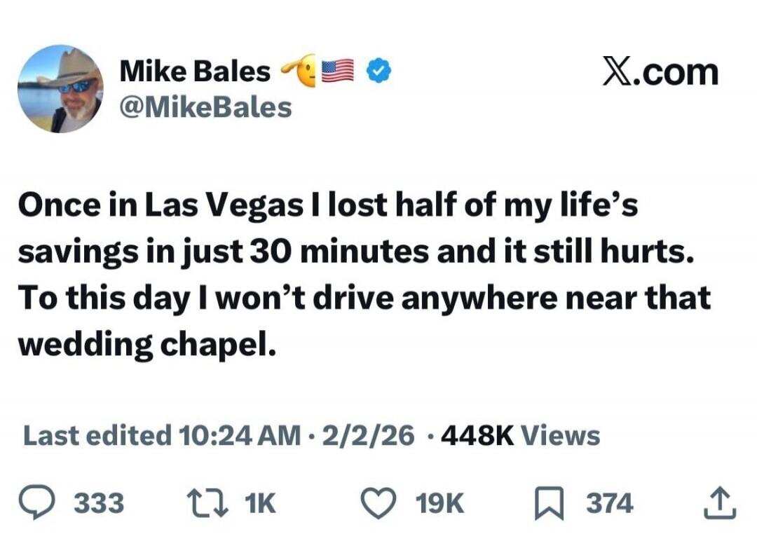 Mike Bales @MikeBales X.com Once in Las Vegas I lost half of my life's savings in just 30 minutes and it still hurts. To this day I won't drive anywhere near that wedding chapel. Last edited 10:24 AM · 2/2/26 · 448K Views 333 1K 19K 374
