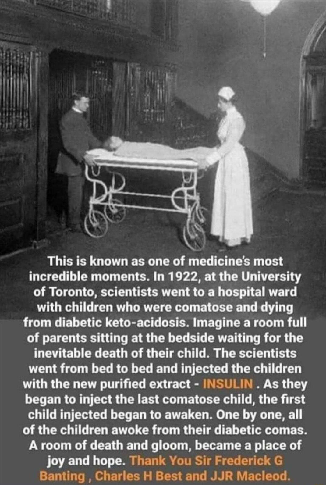 This is known as one of medicines most incredible moments In 1922 at the University of Toronto scientists went to a hospital ward with children who were comatose and dying from diabetic keto acidosis Imagine a room full of parents sitting at the bedside waiting for the inevitable death of their child The scientists went from bed to bed and injected the children with the new purified extract INSULI