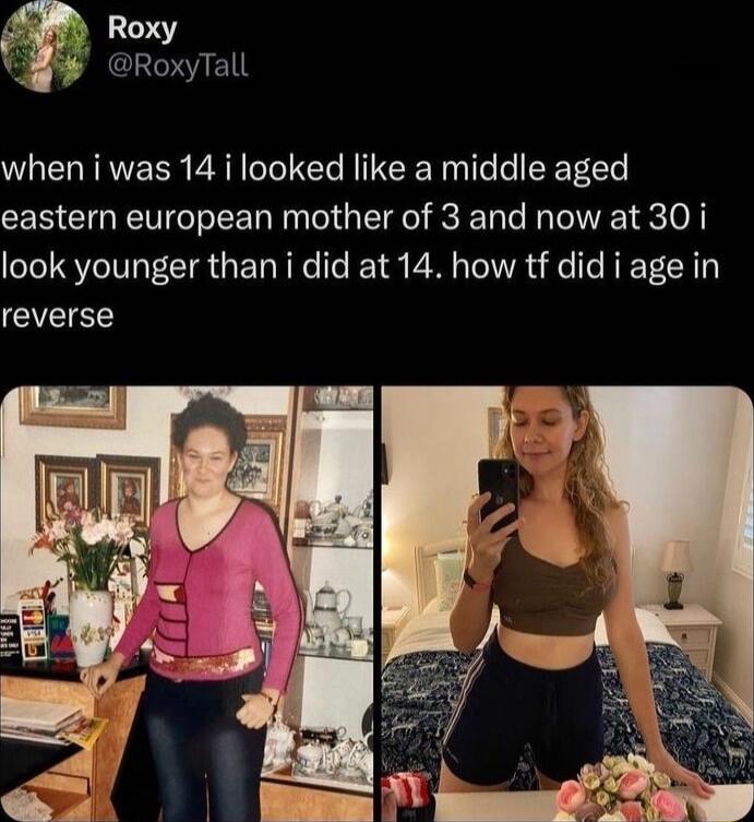 Roxy RoxyTall when i was 14 i looked like a middle aged eastern european mother of 3 and now at 30 i look younger than i did at 14 how tf did i age in reverse