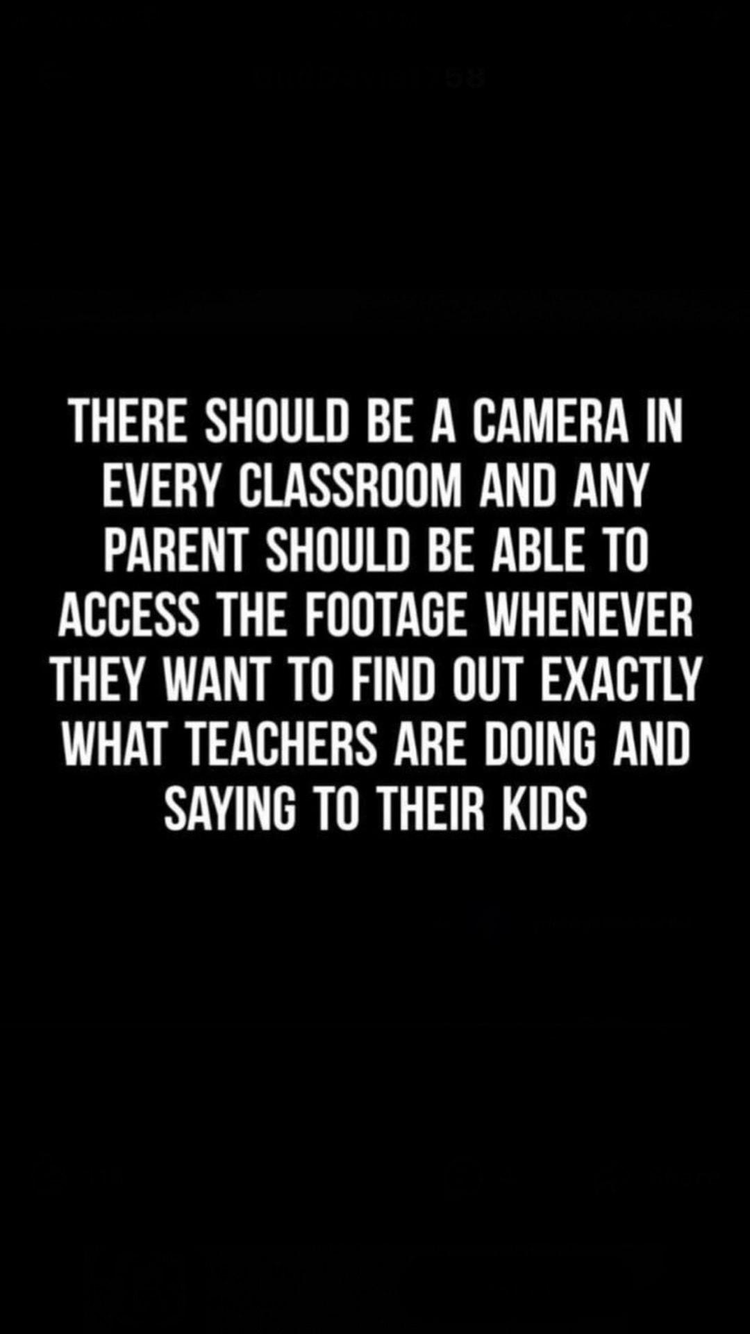 THERE SHOULD BE A CAMERA IN EVERY CLASSROOM AND ANY PARENT SHOULD BE ABLE TO ACCESS THE FOOTAGE WHENEVER THEY WANT TO FIND OUT EXACTLY WHAT TEACHERS ARE DOING AND SAYING TO THEIR KIDS