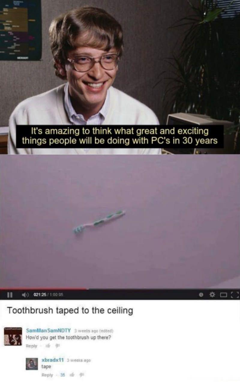 Nl Its amazing to think what great and exciting T1le SR oTTe ol ERVT Mo T o113 To AWV W S OX Ny B TORY F 16 L TEEE RWAT S SNV Toothbrush taped to the ceiling ush up there