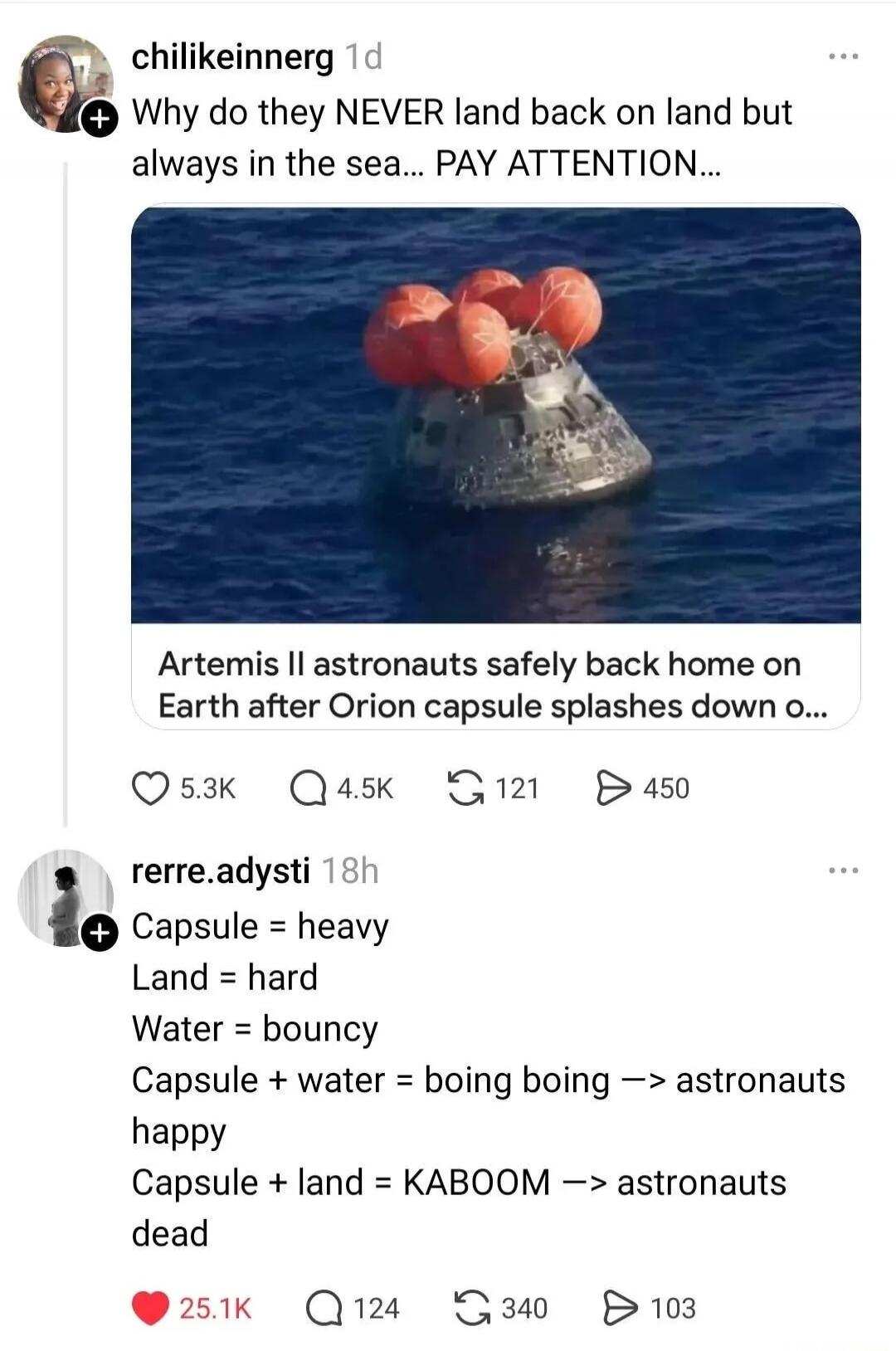 Why do they NEVER land back on land but always in the sea... PAY ATTENTION... Artemis II astronauts safely back home on Earth after Orion capsule splashes down o... Capsule = heavy Land = hard Water = bouncy Capsule + water = boing boing -> astronauts happy Capsule + land = KABOOM -> astronauts dead