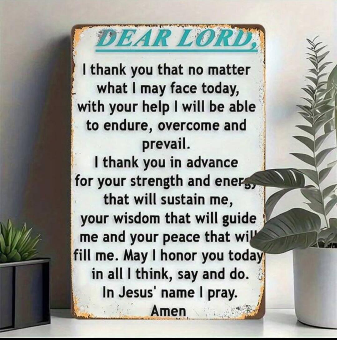 DEAR LORD,
I thank you that no matter what I may face today, with your help I will be able to endure, overcome and prevail.
I thank you in advance for your strength and energy that will sustain me, your wisdom that will guide me and your peace that will fill me. May I honor you today in all I think, say and do. In Jesus' name I pray. Amen