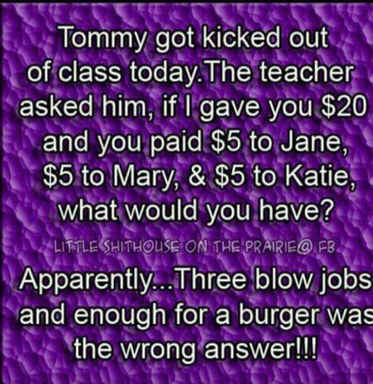 Tommy got kicked out of class today. The teacher asked him, if I gave you $20 and you paid $5 to Jane, $5 to Mary, & $5 to Katie, what would you have? Apparently... Three blow jobs and enough for a burger was the wrong answer!!!