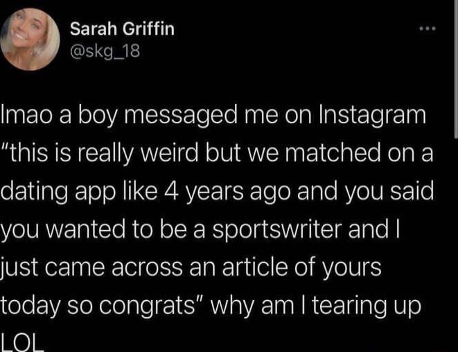 Sarah Griffin skg_18 Imao a boy messaged me on Instagram this is really weird but we matched on a dating app like 4 years ago and you said you wanted to be a sportswriter and just came across an article of yours today so congrats why am tearing up Ol