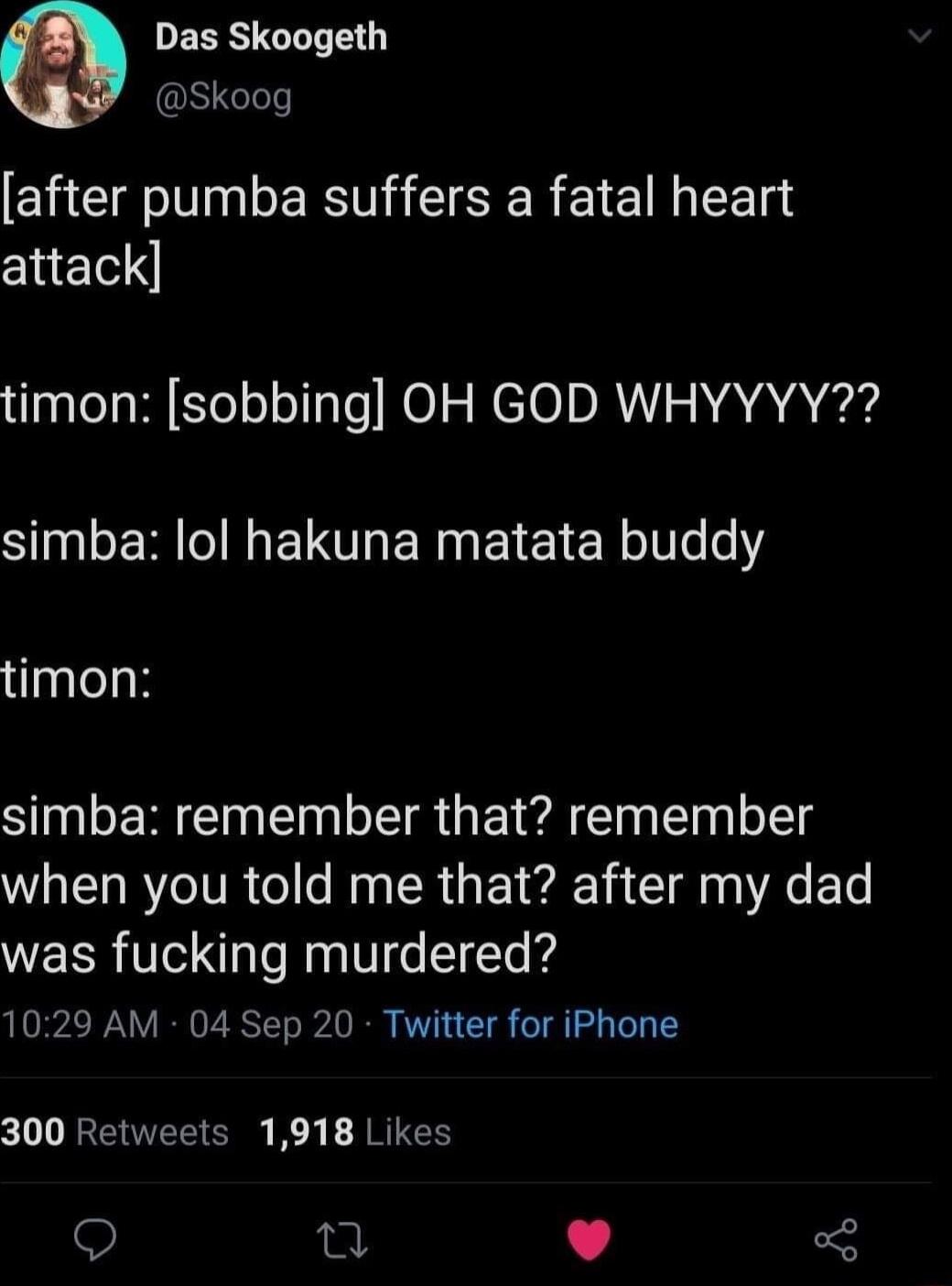 DESRSGLLTE Skoog after pumba suffers a fatal heart attack timon sobbing OH GOD WHYYYY SN ER G ETTOEN G ELETER Ve e timon SN EREIN IR EI A ET eI when you told me that after my dad was fucking murdered 1029 AM 04 Sep 20 Twitter for iPhone 300 Retweets 1918 Likes Q 0 L 4
