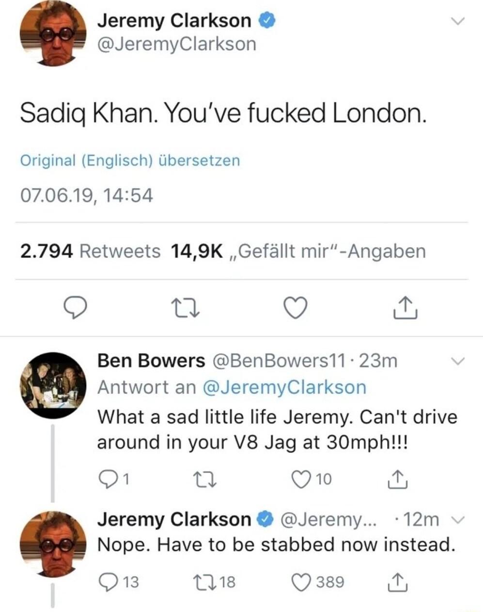 Jeremy Clarkson JeremyClarkson Sadig Khan Youve fucked London Original Englisch tbersetzen 070619 1454 2794 Retweets 149K Gefallt mir Angaben Q at Ben Bowers BenBowers11 23m Antwort an JeremyClarkson What a sad little life Jeremy Cant drive around in your V8 Jag at 30mph O 0 Q1o Jeremy Clarkson Jeremy 12m Nope Have to be stabbed now instead Q13 s Q 389