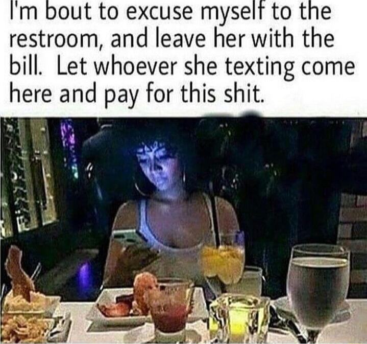 m bout to excuse myself to the restroom and leave her with the bill Let whoever she texting come here and pay for this shit