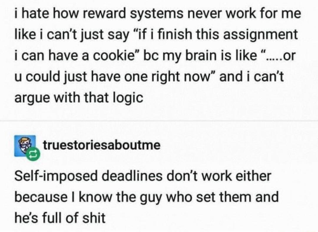 i hate how reward systems never work for me like i cant just say if i finish this assignment i can have a cookie bc my brain is like or u could just have one right now and i cant argue with that logic E truestoriesaboutme Self imposed deadlines dont work either because know the guy who set them and hes full of shit