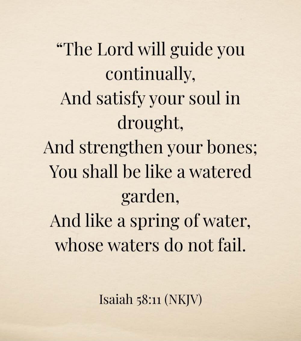 The Lord will guide you continually, And satisfy your soul in drought, And strengthen your bones; You shall be like a watered garden, And like a spring of water, whose waters do not fail. Isaiah 58:11 (NKJV)