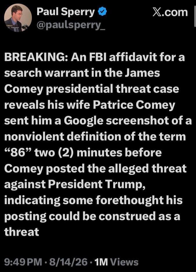 Paul Sperry @paulsperry_ X.com BREAKING: An FBI affidavit for a search warrant in the James Comey presidential threat case reveals his wife Patrice Comey sent him a Google screenshot of a nonviolent definition of the term “86” two (2) minutes before Comey posted the alleged threat against President Trump, indicating some forethought his posting cou