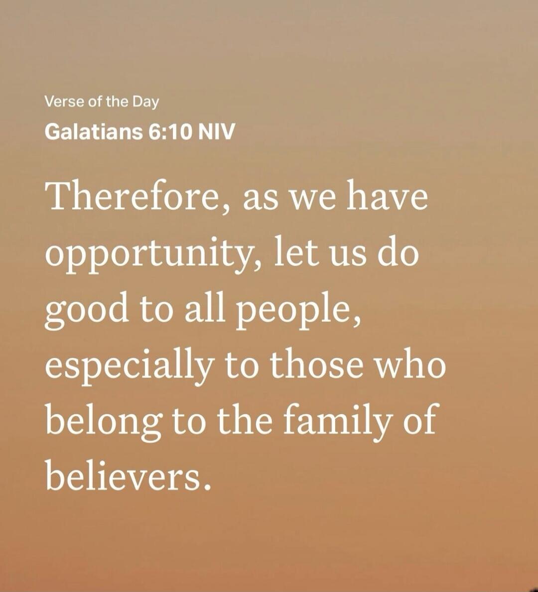 Verse of the Day Galatians 6:10 NIV Therefore, as we have opportunity, let us do good to all people, especially to those who belong to the family of believers.