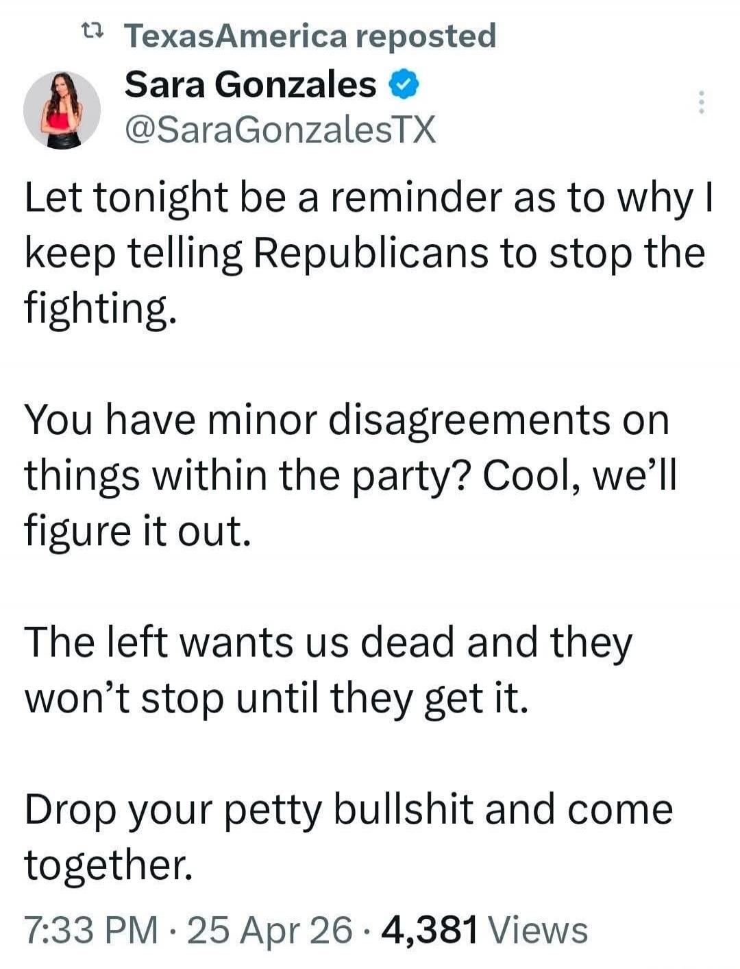TexasAmerica reposted Sara Gonzales @SaraGonzalesTX Let tonight be a reminder as to why I keep telling Republicans to stop the fighting. You have minor disagreements on things within the party? Cool, we'll figure it out. The left wants us dead and they won't stop until they get it. Drop your petty bullshit and come together. 7:33 PM · 25 Apr 26 · 4