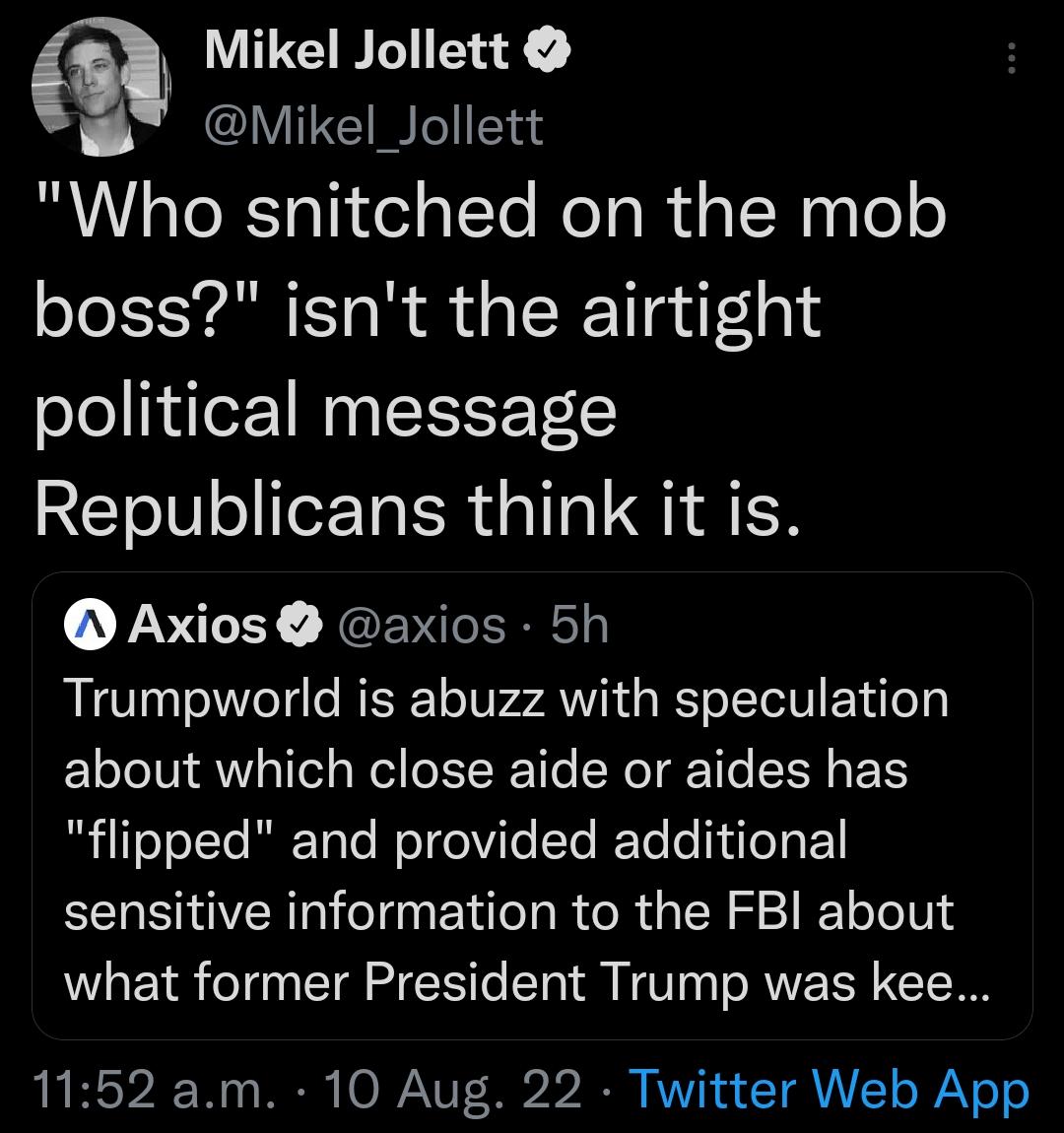 m Mikel Jollett BT Mikel Jollett Who snitched on the mob boss isnt the airtight political message Republicans think it is Axios axios 5h Trumpworld is abuzz with speculation about which close aide or aides has flipped and provided additional sensitive information to the FBI about what former President Trump was kee 1152 am 10 Aug 22 Twitter Web App