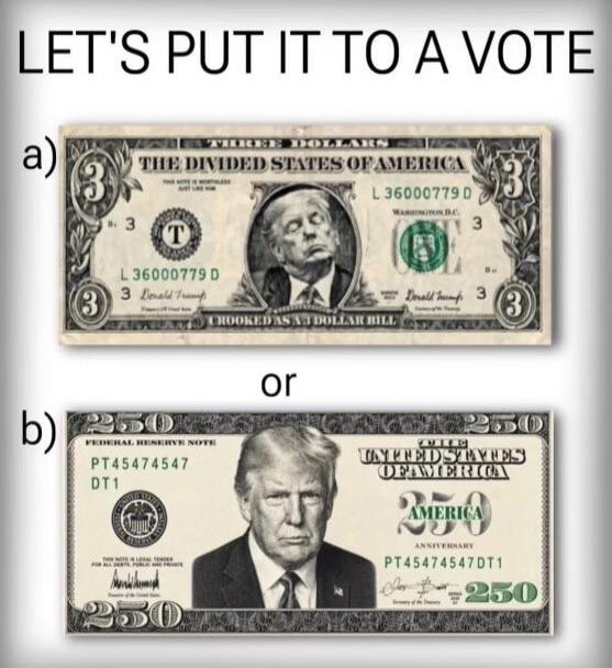 LET'S PUT IT TO A VOTE a) THREE DOLLARS THE DIVIDED STATES OF AMERICA L 36000779 D Donald Trump CROOKED AS A 3 DOLLAR BILL or b) 250 FEDERAL RESERVE NOTE PT45474547 DT1 THE UNITED STATES OF AMERICA 250 AMERICA ANNIVERSARY PT45474547DT1 250