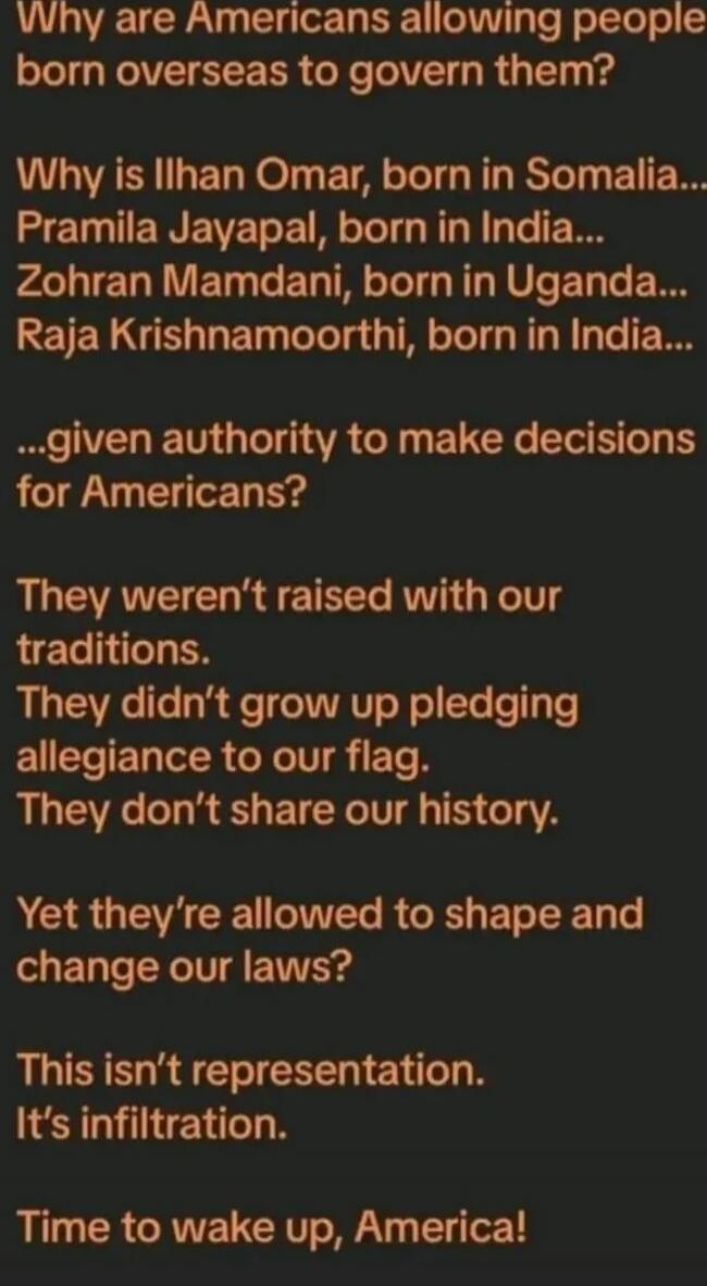 Why are Americans allowing people born overseas to govern them?

Why is Ilhan Omar, born in Somalia... Pramila Jayapal, born in India... Zohran Mamdani, born in Uganda... Raja Krishnamoorthi, born in India...

given authority to make decisions for Americans?

They weren’t raised with our traditions.
They didn’t grow up pledging allegiance to our fl
