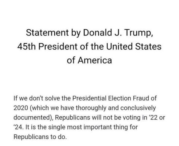 October 13 2021 Statement by Donald J Trump 45th President of the United States of America If we dont solve the Presidential Election Fraud of 2020 which we have thoroughly and conclusively documented Republicans will not be voting in 22 or 24 Itis the single most important thing for Republicans to do
