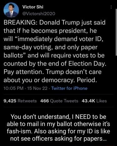 Victor Shi Victorshi2020 BREAKING Donald Trump just said that if he becomes president he will immediately demand voter ID same day voting and only paper ballots and will require votes to be counted by the end of Election Day Pay attention Trump doesnt care ELT TN Yo ITReT e sTy oTol e Tl VA To e Te 1005 PM 15 Nov 22 Twitter for iPhone X LR EVEEIS T Je NI ER ERTCRE L X 1 RIEE You dont understand NE