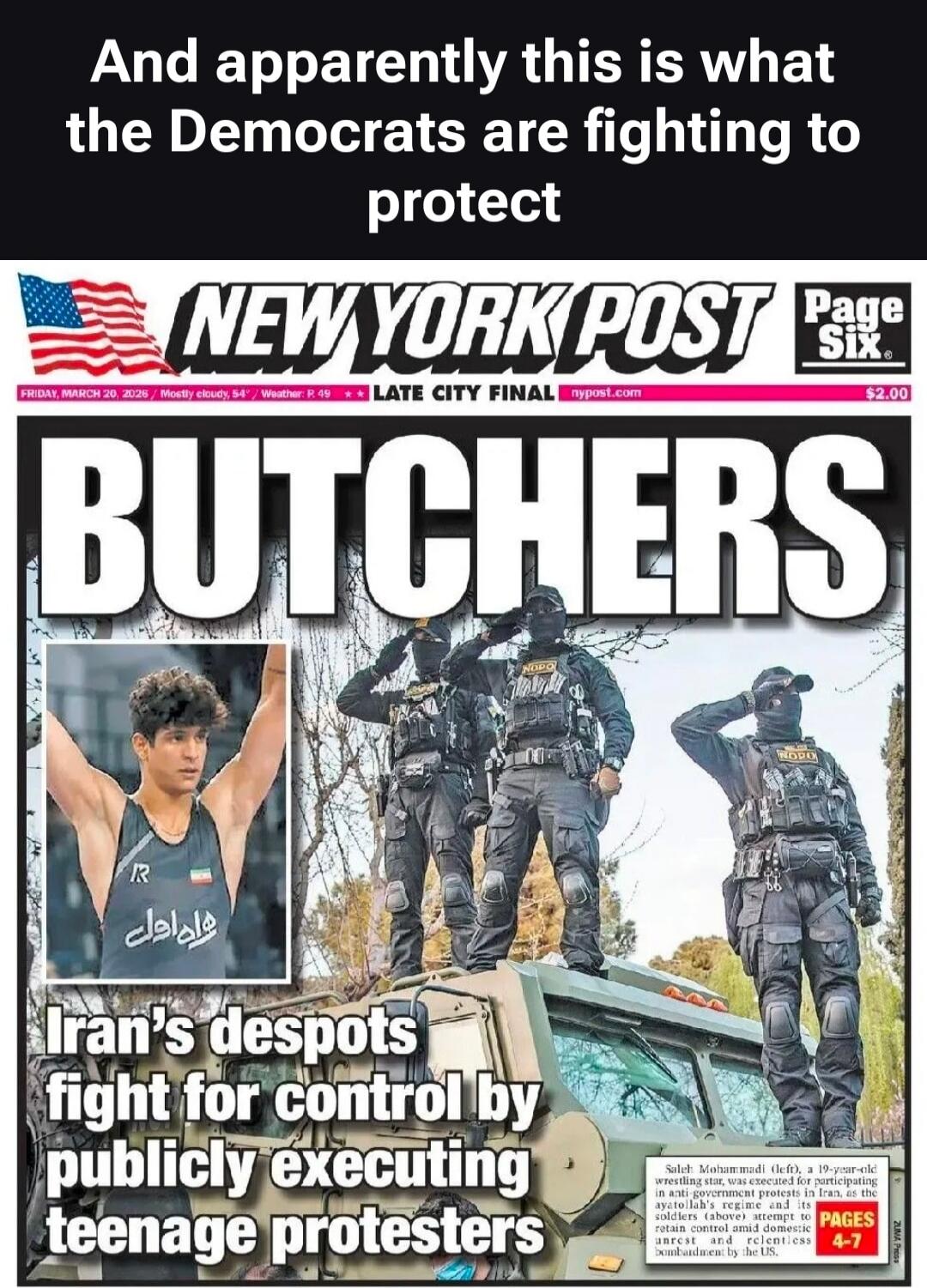And apparently this is what the Democrats are fighting to protect. NEW YORK POST. Page Six. FRIDAY, MARCH 20, 2026. Mostly cloudy, 54°. Weather P. 49. LATE CITY FINAL. nypost.com. $2.00. BUTCHERS. Iran's despots fight for control by publicly executing teenage protesters. Saleh Mohammadi (left), a 19-year-old wrestling star, was executed for partici