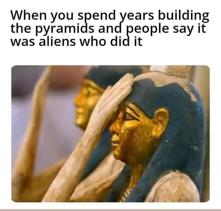 When you send ears building the pyramids and people say it was aliens who did it