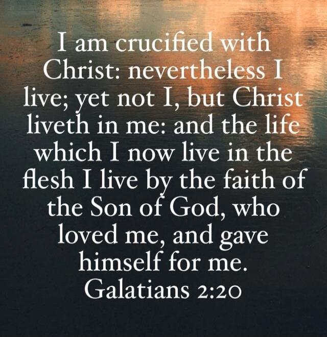 I am crucified with Christ: nevertheless I live; yet not I, but Christ liveth in me: and the life which I now live in the flesh I live by the faith of the Son of God, who loved me, and gave himself for me. Galatians 2:20