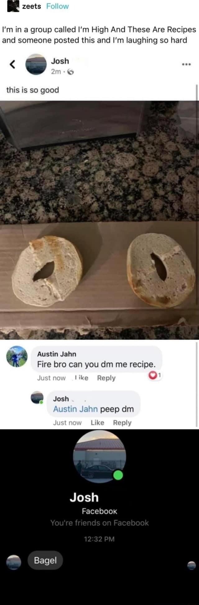 Im in a group called Im High And These Are Recipes and someone posted this and Im laughing so hard Josh this is so good Austin Jahn Fire bro can you dm me recipe NI Facebook Bagel