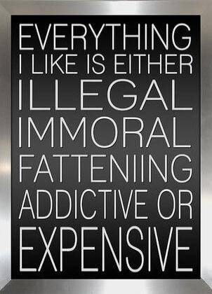 EVERYTHING I LIKE IS EITHER ILLEGAL IMMORAL FATTENIIING ADDICTIVE OR EXPENSIVE