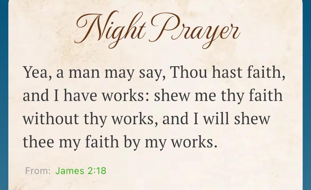 Night Prayer Yea, a man may say, Thou hast faith, and I have works: shew me thy faith without thy works, and I will shew thee my faith by my works. From: James 2:18