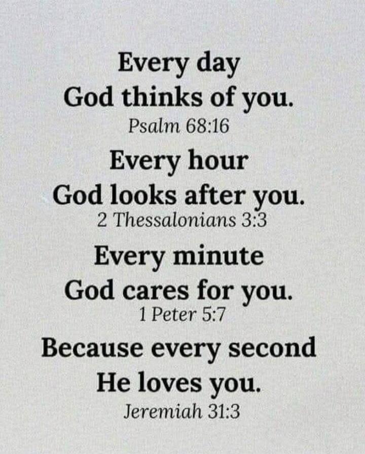Every day God thinks of you. Psalm 68:16 Every hour God looks after you. 2 Thessalonians 3:3 Every minute God cares for you. 1 Peter 5:7 Because every second He loves you. Jeremiah 31:3