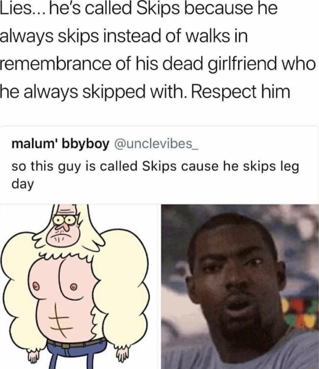 Lies hes called Skips because he always skips instead of walks in remembrance of his dead girlfriend who he always skipped with Respect him malum bbyboy unclevibes so this guy is called Skips cause he skips leg day