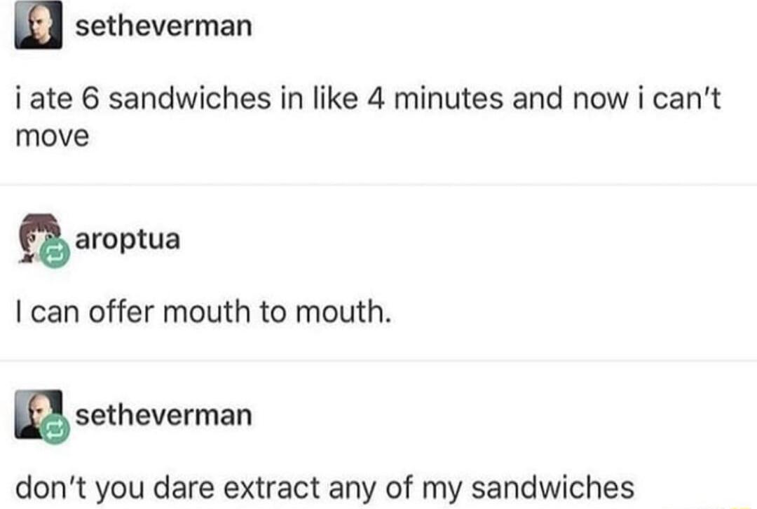 n setheverman i ate 6 sandwiches in like 4 minutes and now i cant move amptua can offer mouth to mouth B setheverman dont you dare extract any of my sandwiches