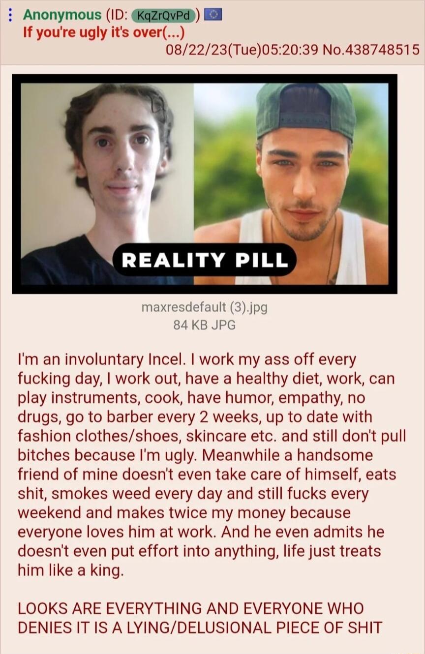 i Anonymous ID KaziavE I If youre ugly its ove 082223Tue052039 No438748515 REALITY PIL Im an involuntary Incel work my ass off every fucking day work out have a healthy diet work can play instruments cook have humor empathy no drugs go to barber every 2 weeks up to date with fashion clothesshoes skincare etc and still dont pull bitches because Im ugly Meanwhile a handsome friend of mine doesnt eve