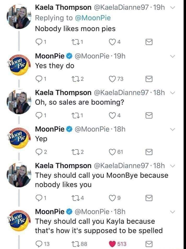 L 2 N Kaela Thompson KaelaDianne97 19h Replying to MoonPie Nobody likes moon pies O T Qa4 8 MoonPie MoonPie 19h Yes they do O n2 QOmn 2 Kaela Thompson KaelaDianne97 18h Oh so sales are booming O w Qa4 8 MoonPie MoonPie 18h Yep Q2 n2 Qe 8 Kaela Thompson KaelaDianne97 18h They should call you MoonBye because nobody likes you O nse Qe 8 MoonPie MoonPie 18h They should call you Kayla because thats how