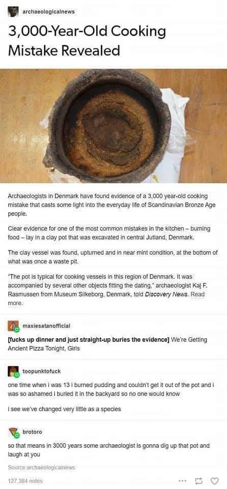W sccmeciopcinens 3000 Year Old Cooking Mistake Revealed Aschaeclogists in Denmark have found evidence of a 3000 year oid cooking mistake that casts some light into the everyday Ife of Scandinavian Bronze Age people lear evidence for one of the most common mistakes i the Kiichen buring food Lay in a clay pot that was excavated n central Juttand Denmark The clay vessel was found uptumed and in near